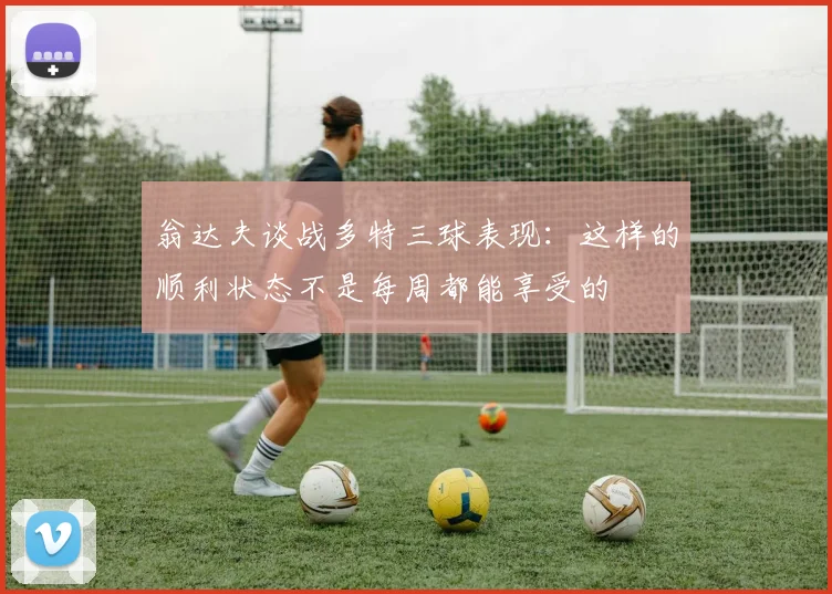 翁达夫谈战多特三球表现：这样的顺利状态不是每周都能享受的