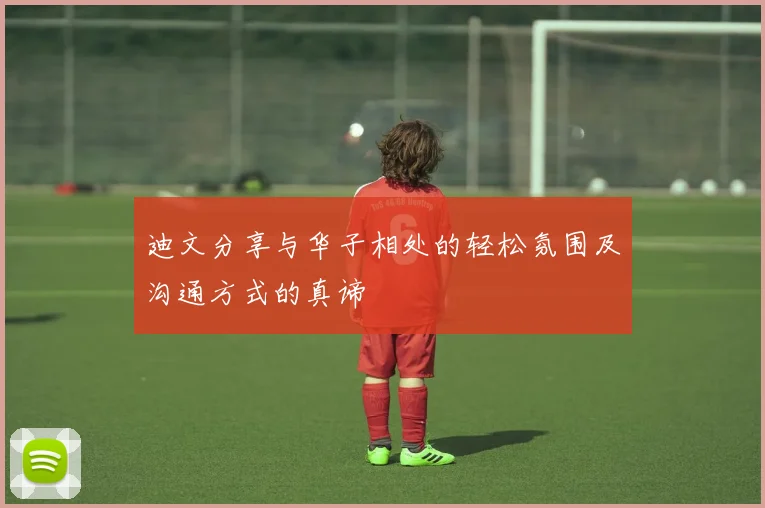 迪文分享与华子相处的轻松氛围及沟通方式的真谛