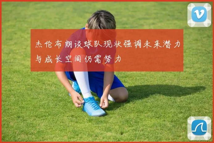 杰伦布朗谈球队现状强调未来潜力与成长空间仍需努力
