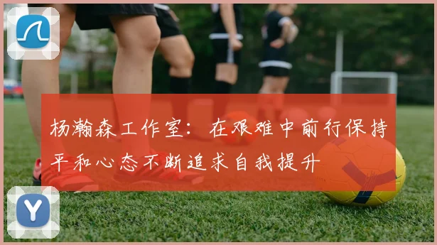 杨瀚森工作室：在艰难中前行保持平和心态不断追求自我提升