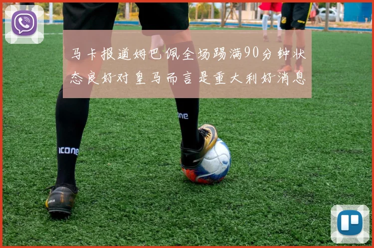 马卡报道姆巴佩全场踢满90分钟状态良好对皇马而言是重大利好消息