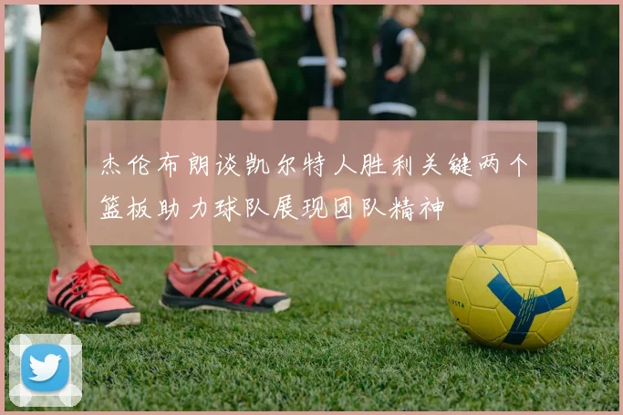 杰伦布朗谈凯尔特人胜利关键两个篮板助力球队展现团队精神
