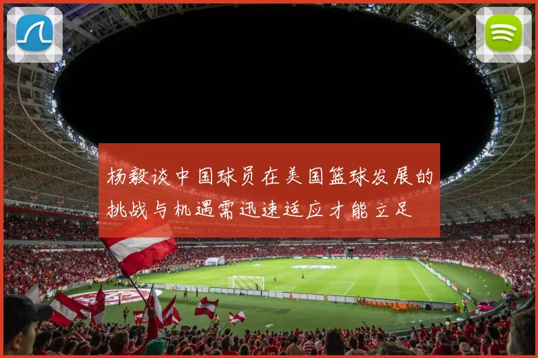 杨毅谈中国球员在美国篮球发展的挑战与机遇需迅速适应才能立足