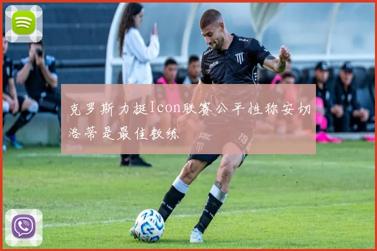 克罗斯力挺Icon联赛公平性称安切洛蒂是最佳教练