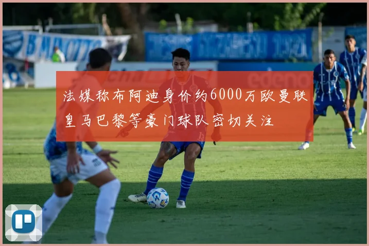 法媒称布阿迪身价约6000万欧曼联皇马巴黎等豪门球队密切关注
