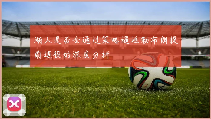 湖人是否会通过策略逼迫勒布朗提前退役的深度分析