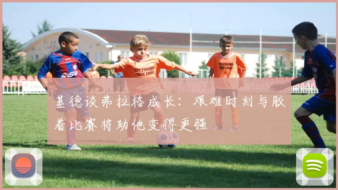 基德谈弗拉格成长：艰难时刻与胶着比赛将助他变得更强