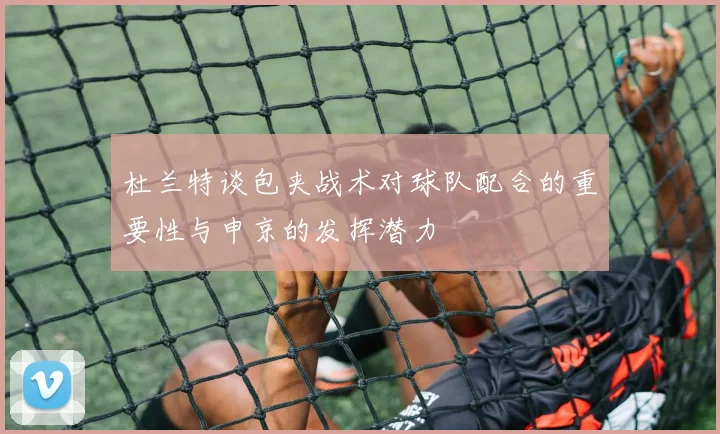 杜兰特谈包夹战术对球队配合的重要性与申京的发挥潜力