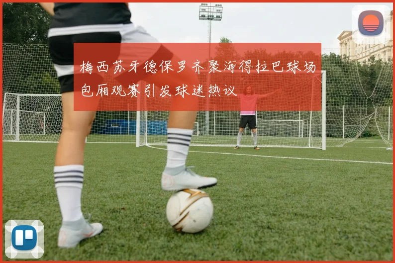 梅西苏牙德保罗齐聚海得拉巴球场包厢观赛引发球迷热议