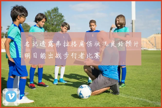 名记透露弗拉格肩伤状况良好预计明日能出战步行者比赛