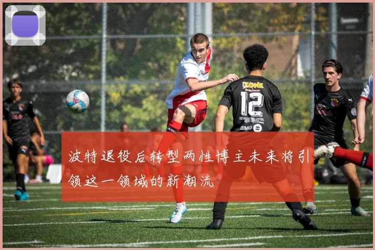 波特退役后转型两性博主未来将引领这一领域的新潮流
