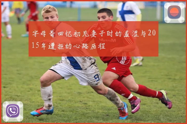 字母哥回忆初见妻子时的羞涩与2015年遭拒的心路历程
