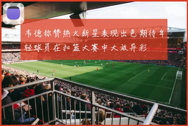 韦德称赞热火新星表现出色期待年轻球员在扣篮大赛中大放异彩