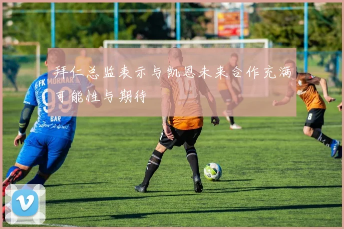 拜仁总监表示与凯恩未来合作充满可能性与期待