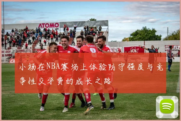 小杨在NBA赛场上体验防守强度与竞争性交学费的成长之路